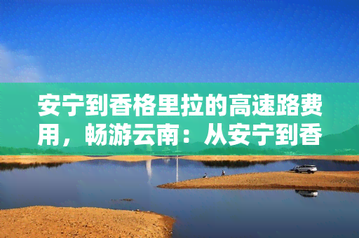 安宁到香格里拉的高速路费用，畅游云南：从安宁到香格里拉的高速公路费用全解析