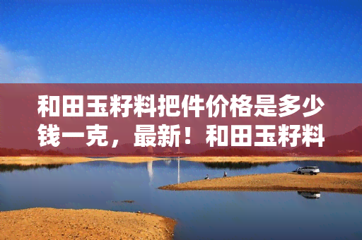 和田玉籽料把件价格是多少钱一克，最新！和田玉籽料把件市场价格一览，每克价格是多少？