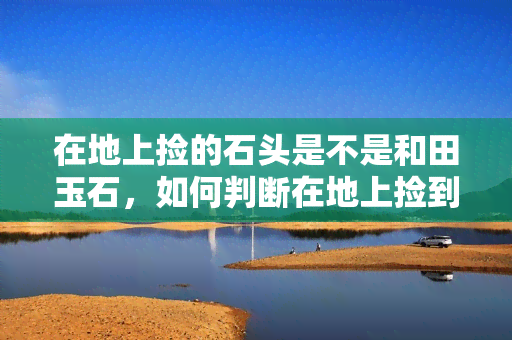 在地上捡的石头是不是和田玉石，如何判断在地上捡到的石头是否为和田玉？