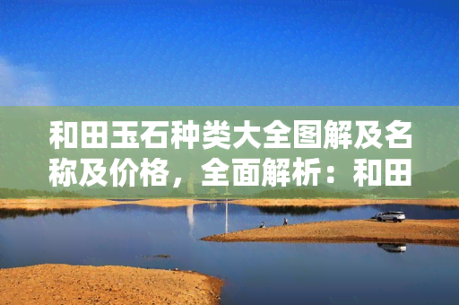 和田玉石种类大全图解及名称及价格，全面解析：和田玉石种类、名称与价格全图解