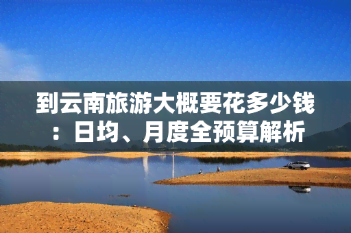 到云南旅游大概要花多少钱：日均、月度全预算解析