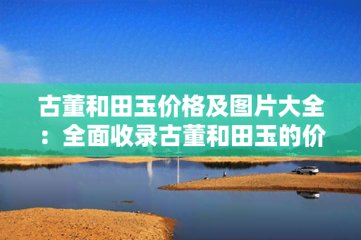 古董和田玉价格及图片大全：全面收录古董和田玉的价格与图片信息