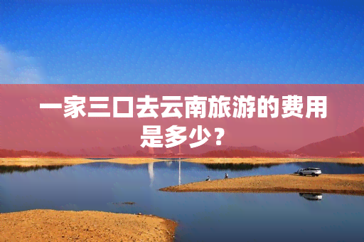 一家三口去云南旅游的费用是多少？