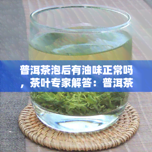 普洱茶泡后有油味正常吗，茶叶专家解答：普洱茶泡后有油味是否正常？