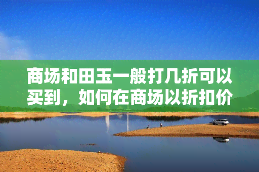 商场和田玉一般打几折可以买到，如何在商场以折扣价购买到高品质的和田玉？