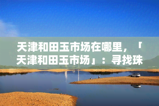 天津和田玉市场在哪里，「天津和田玉市场」：寻找珠宝收藏的天堂