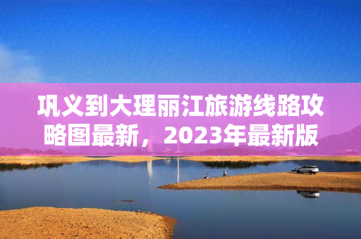 巩义到大理丽江旅游线路攻略图最新，2023年最新版：巩义至大理丽江旅游路线攻略图