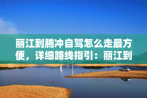 丽江到腾冲自驾怎么走最方便，详细路线指引：丽江到腾冲的自驾游更佳方案