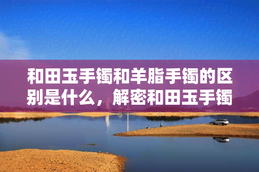 和田玉手镯和羊脂手镯的区别是什么，解密和田玉手镯与羊脂手镯的差异