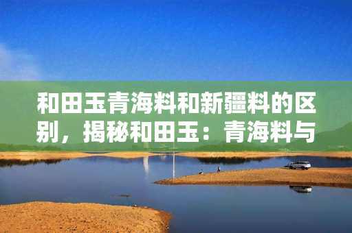 和田玉青海料和新疆料的区别，揭秘和田玉：青海料与新疆料有何区别？