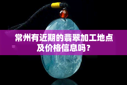 常州有近期的翡翠加工地点及价格信息吗？