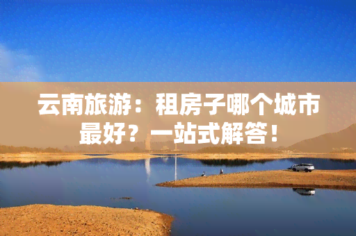 云南旅游：租房子哪个城市更好？一站式解答！