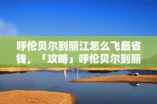 呼伦贝尔到丽江怎么飞最省钱，「攻略」呼伦贝尔到丽江如何规划机票行程，才能更省钱？