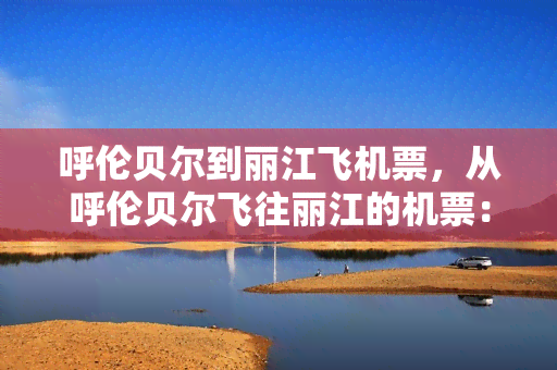 呼伦贝尔到丽江飞机票，从呼伦贝尔飞往丽江的机票：价格、行程和预订指南