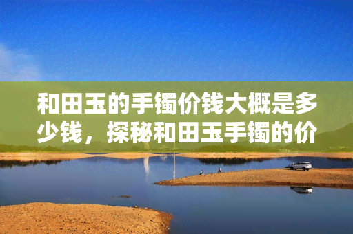 和田玉的手镯价钱大概是多少钱，探秘和田玉手镯的价格：市场价格分析与选购建议