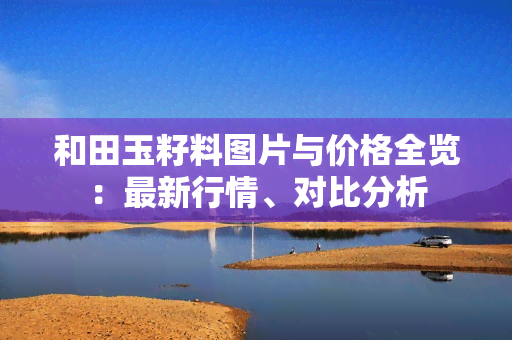 和田玉籽料图片与价格全览：最新行情、对比分析