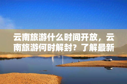 云南旅游什么时间开放，云南旅游何时解封？了解最新开放时间！