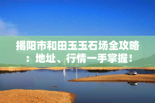 揭阳市和田玉玉石场全攻略：地址、行情一手掌握！