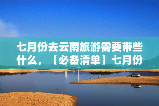 七月份去云南旅游需要带些什么，【必备清单】七月份云南旅游，这些物品一定要带上！