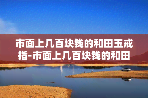 市面上几百块钱的和田玉戒指-市面上几百块钱的和田玉戒指是真的吗