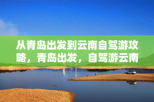 青岛到云南大理自驾游攻略：路线、里程、时间及景点推荐