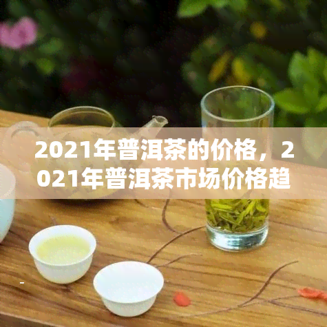 2021年普洱茶的价格，2021年普洱茶市场价格趋势分析报告