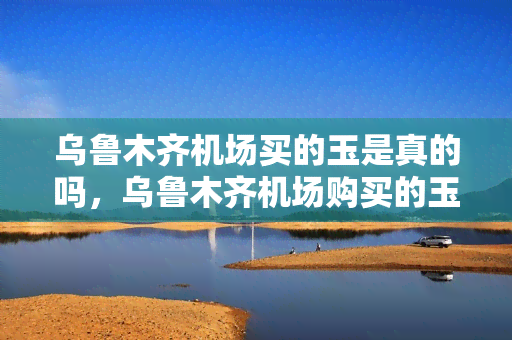 乌鲁木齐机场买的玉是真的吗，乌鲁木齐机场购买的玉器是否真品？买家需谨慎！