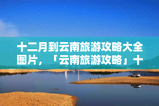 十二月到云南旅游攻略大全图片，「云南旅游攻略」十二月必去！带你领略彩云之南的冬季美景