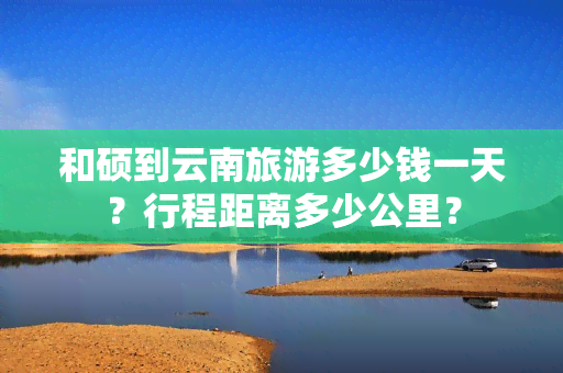 和硕到云南旅游多少钱一天？行程距离多少公里？