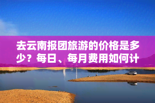 去云南报团旅游的价格是多少？每日、每月费用如何计算？