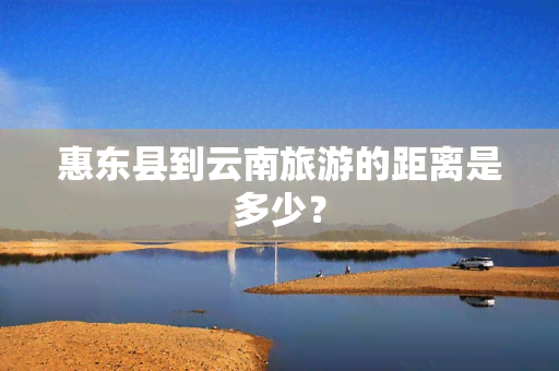 惠东县到云南旅游的距离是多少？