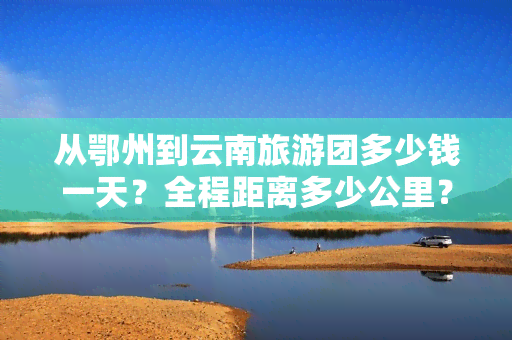 从鄂州到云南旅游团多少钱一天？全程距离多少公里？