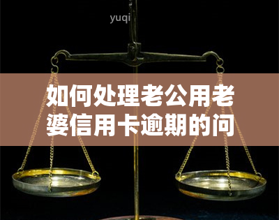 如何处理老公用老婆信用卡逾期的问题及可能带来的后果？