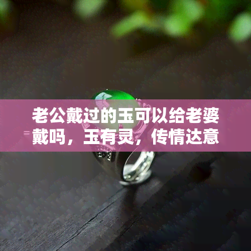 老公戴过的玉可以给老婆戴吗，玉有灵，传情达意：探讨夫妻间赠送佩戴老公戴过的玉的合适性