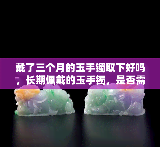 戴了三个月的玉手镯取下好吗，长期佩戴的玉手镯，是否需要取下来休息一下？