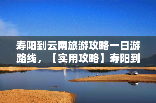 寿阳到云南旅游攻略一日游路线，【实用攻略】寿阳到云南旅游，一日游精彩路线推荐！