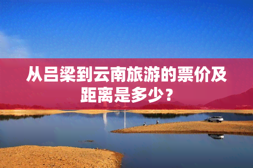 从吕梁到云南旅游的票价及距离是多少？