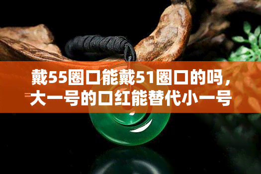 戴55圈口能戴51圈口的吗，大一号的口红能替代小一号的吗？探讨戴55圈口与戴51圈口的区别