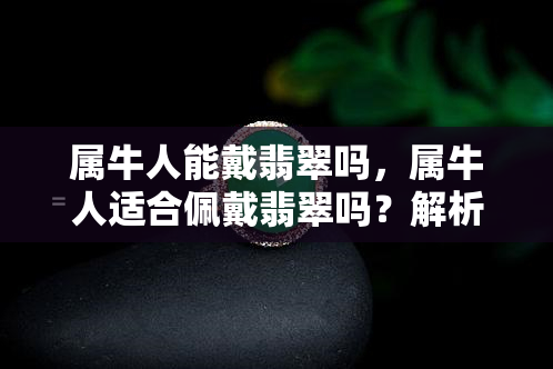 属牛人能戴翡翠吗，属牛人适合佩戴翡翠吗？解析翡翠与生肖的关系