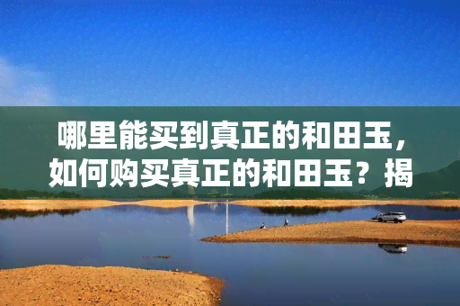 哪里能买到真正的和田玉，如何购买真正的和田玉？揭秘购买渠道与鉴别方法