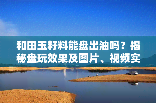 和田玉籽料能盘出油吗？揭秘盘玩效果及图片、视频实证！