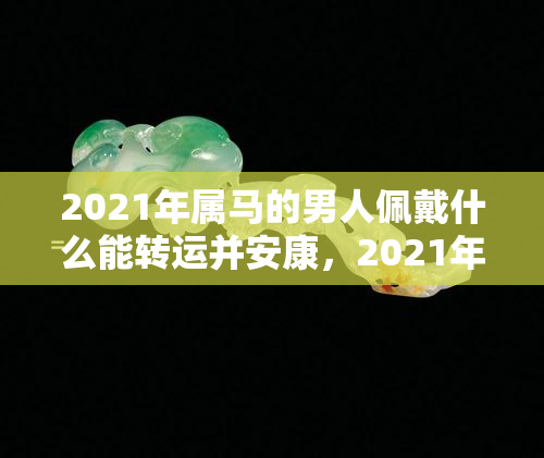 2021年属马的男人佩戴什么能转运并安康，2021年属马男性：佩戴哪些饰品可提升运势与保障健康？