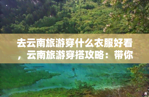 去云南旅游穿什么衣服好看，云南旅游穿搭攻略：带你了解当地气候与服饰推荐