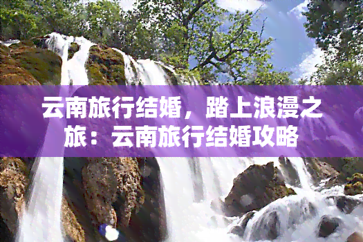 云南旅行结婚，踏上浪漫之旅：云南旅行结婚攻略