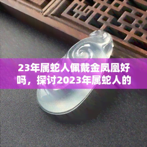 23年属蛇人佩戴金凤凰好吗，探讨2023年属蛇人的运势：佩戴金凤凰是否合适？