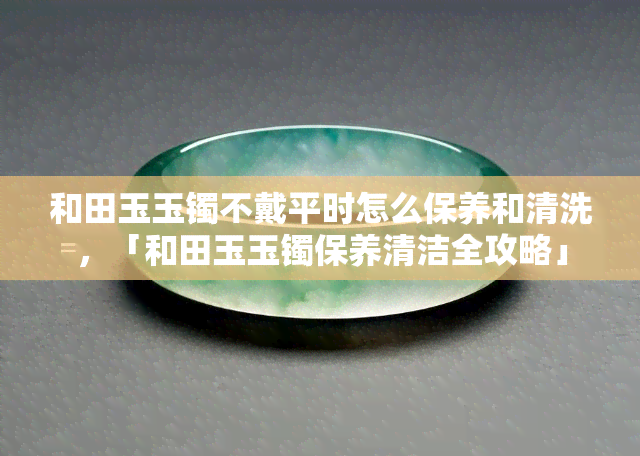 和田玉玉镯不戴平时怎么保养和清洗，「和田玉玉镯保养清洁全攻略」