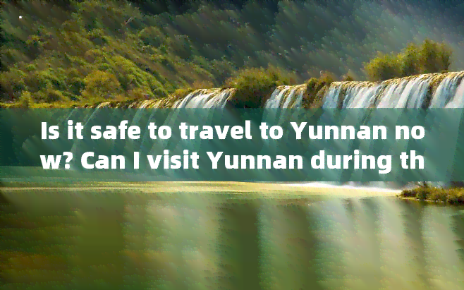 Is it safe to travel to Yunnan now? Can I visit Yunnan during this time?