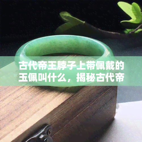 古代帝王脖子上带佩戴的玉佩叫什么，揭秘古代帝王脖颈上的璀璨装饰：玉佩的名称与意义