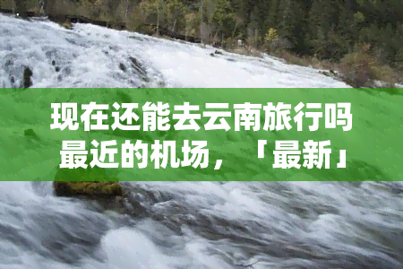 现在还能去云南旅行吗最近的机场，「最新」现在还能去云南旅行吗？最近的机场有哪些可以参考