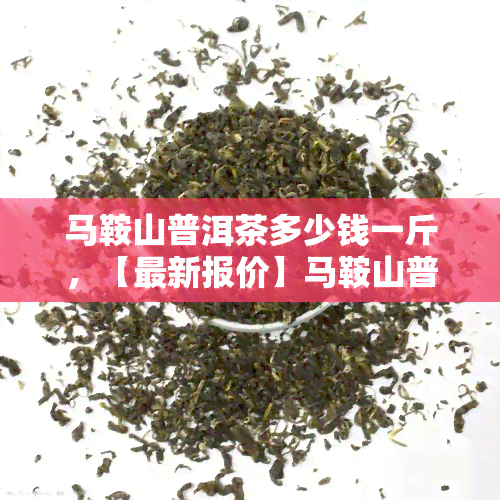 马鞍山普洱茶多少钱一斤，【最新报价】马鞍山普洱茶市场价格表，一斤多少钱？